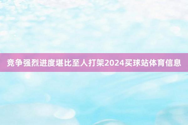 竞争强烈进度堪比至人打架2024买球站体育信息