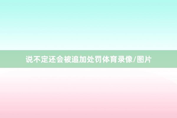 说不定还会被追加处罚体育录像/图片