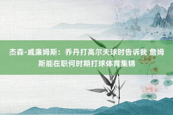 杰森-威廉姆斯:乔丹打高尔夫球时告诉我 詹姆斯能在职何时期打球体育集锦