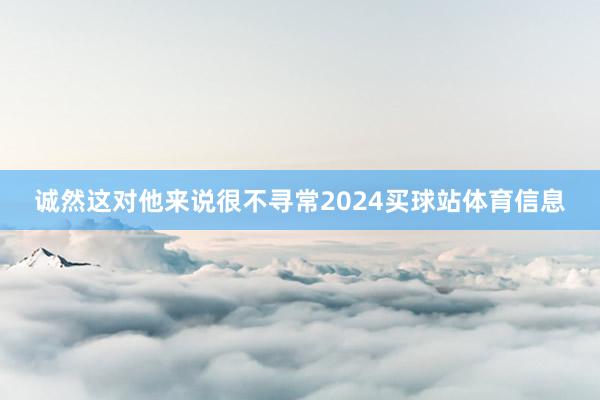 诚然这对他来说很不寻常2024买球站体育信息