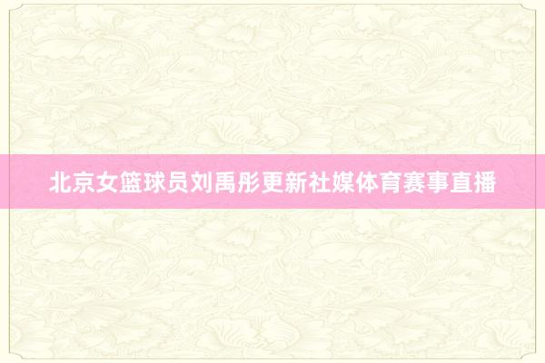 北京女篮球员刘禹彤更新社媒体育赛事直播