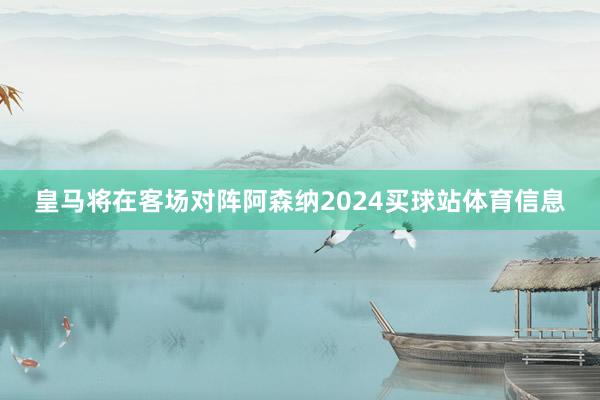 皇马将在客场对阵阿森纳2024买球站体育信息