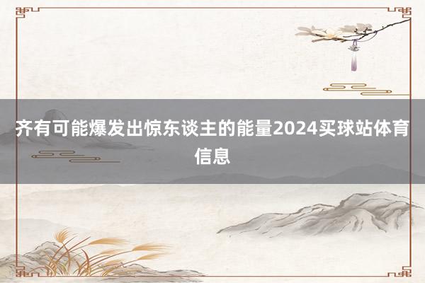 齐有可能爆发出惊东谈主的能量2024买球站体育信息