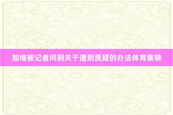 加维被记者问到关于遭到质疑的办法体育集锦