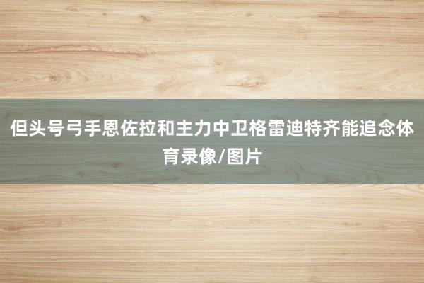 但头号弓手恩佐拉和主力中卫格雷迪特齐能追念体育录像/图片