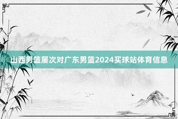 山西男篮屡次对广东男篮2024买球站体育信息
