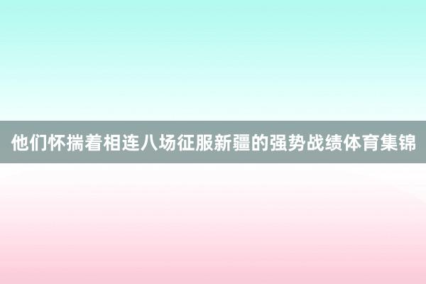 他们怀揣着相连八场征服新疆的强势战绩体育集锦