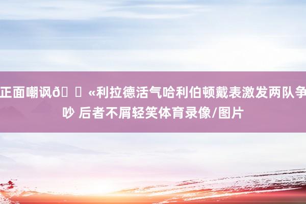 正面嘲讽🕫利拉德活气哈利伯顿戴表激发两队争吵 后者不屑轻笑体育录像/图片