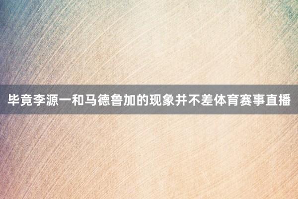 毕竟李源一和马德鲁加的现象并不差体育赛事直播