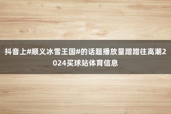 抖音上#顺义冰雪王国#的话题播放量蹭蹭往高潮2024买球站体育信息