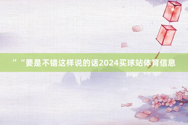 ”“要是不错这样说的话2024买球站体育信息