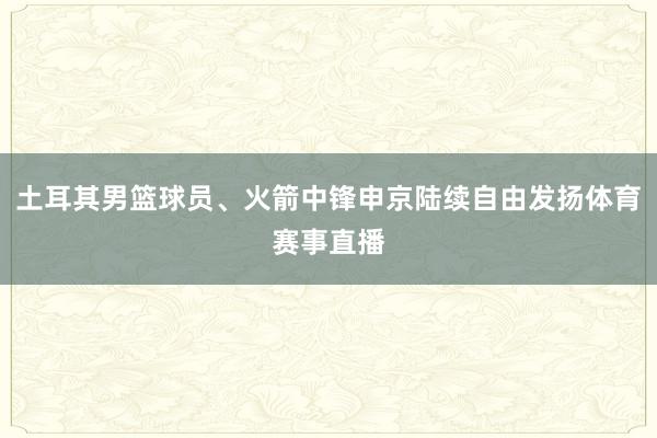 土耳其男篮球员、火箭中锋申京陆续自由发扬体育赛事直播