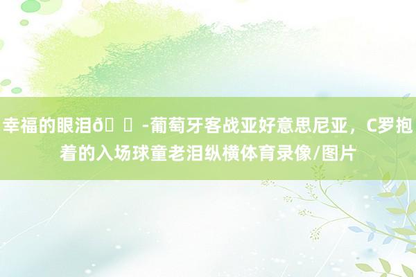 幸福的眼泪😭葡萄牙客战亚好意思尼亚,C罗抱着的入场球童老泪纵横体育录像/图片