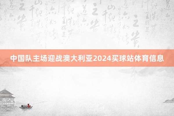 中国队主场迎战澳大利亚2024买球站体育信息