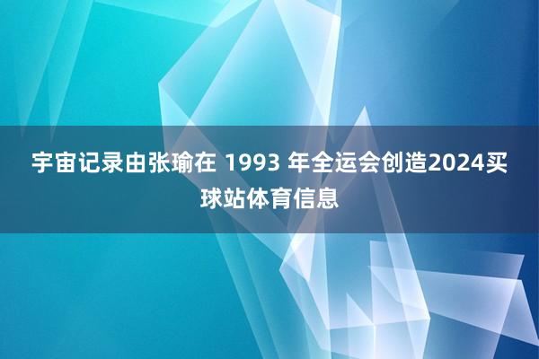 宇宙记录由张瑜在 1993 年全运会创造2024买球站体育信息