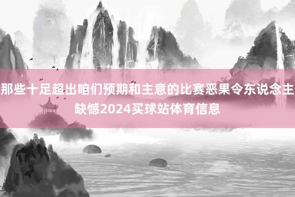 那些十足超出咱们预期和主意的比赛恶果令东说念主缺憾2024买球站体育信息