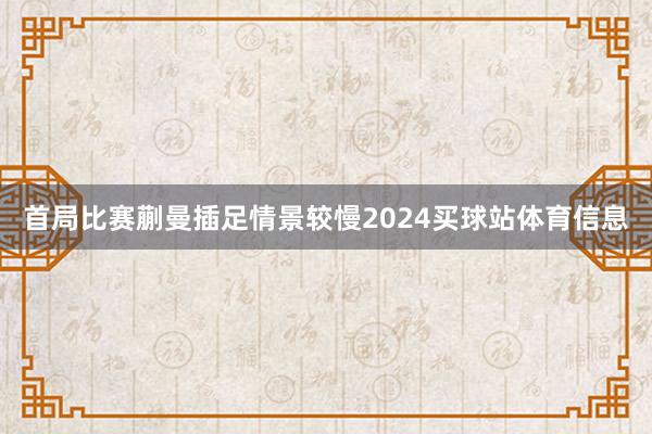 首局比赛蒯曼插足情景较慢2024买球站体育信息