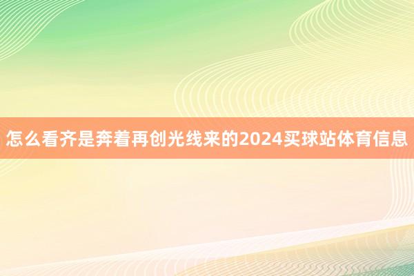 怎么看齐是奔着再创光线来的2024买球站体育信息