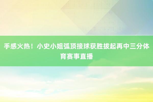 手感火热!小史小姐弧顶接球获胜拔起再中三分体育赛事直播