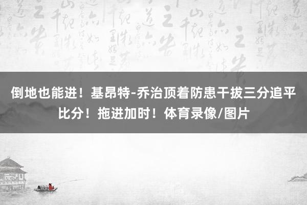 倒地也能进!基昂特-乔治顶着防患干拔三分追平比分!拖进加时!体育录像/图片