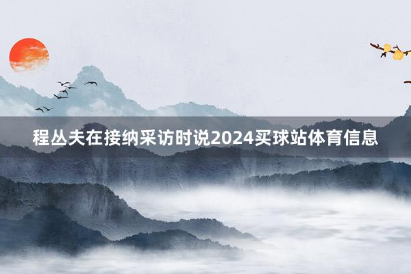 程丛夫在接纳采访时说2024买球站体育信息