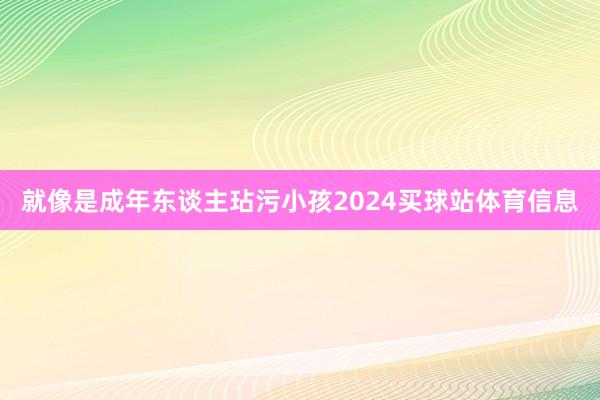 就像是成年东谈主玷污小孩2024买球站体育信息
