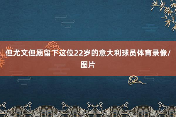 但尤文但愿留下这位22岁的意大利球员体育录像/图片