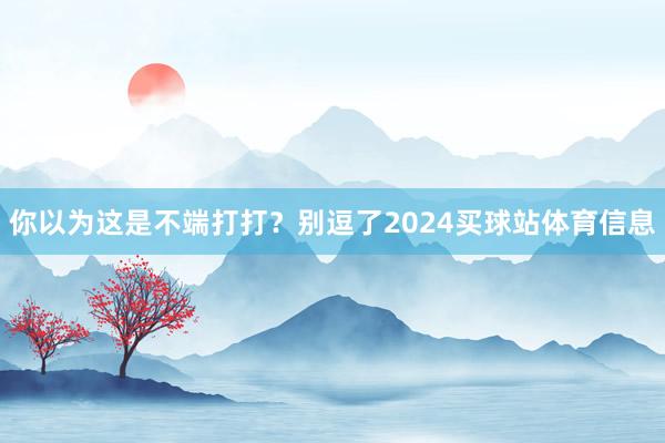 你以为这是不端打打？别逗了2024买球站体育信息