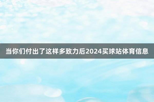 当你们付出了这样多致力后2024买球站体育信息