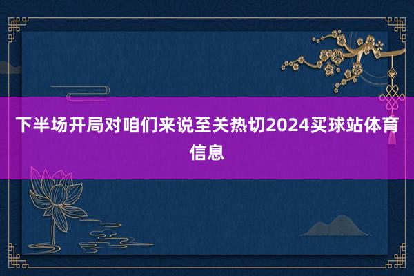 下半场开局对咱们来说至关热切2024买球站体育信息