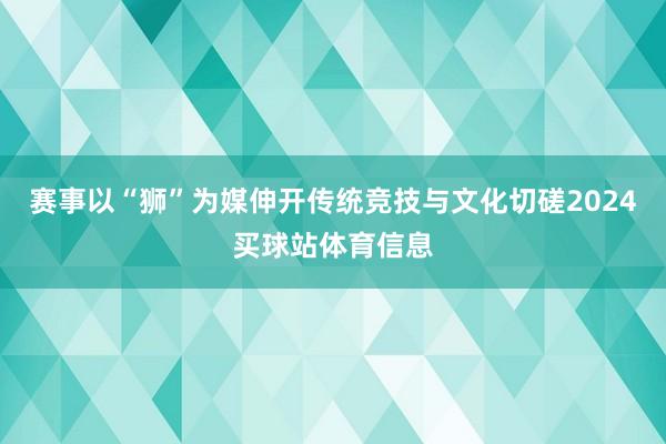 赛事以“狮”为媒伸开传统竞技与文化切磋2024买球站体育信息