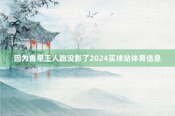 因为鱼早王人跑没影了2024买球站体育信息
