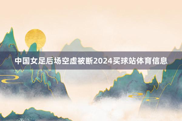 中国女足后场空虚被断2024买球站体育信息