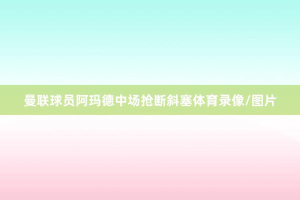 曼联球员阿玛德中场抢断斜塞体育录像/图片