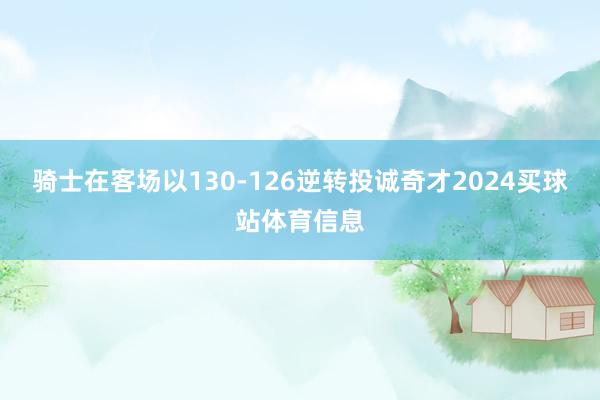 骑士在客场以130-126逆转投诚奇才2024买球站体育信息