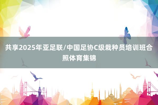 共享2025年亚足联/中国足协C级栽种员培训班合照体育集锦