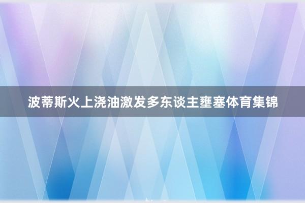 波蒂斯火上浇油激发多东谈主壅塞体育集锦