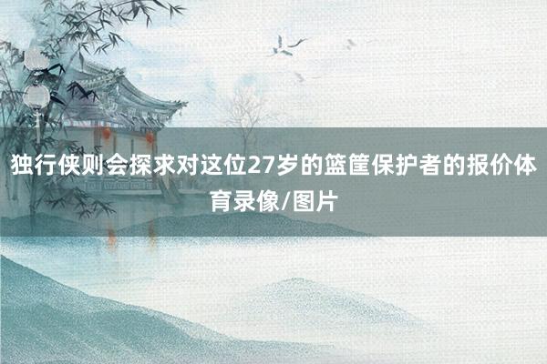 独行侠则会探求对这位27岁的篮筐保护者的报价体育录像/图片