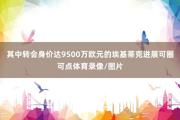 其中转会身价达9500万欧元的埃基蒂克进展可圈可点体育录像/图片