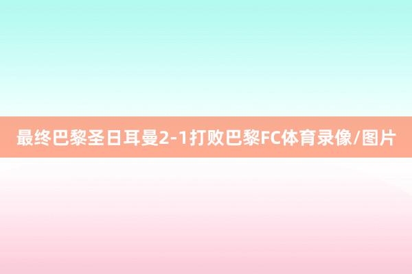 最终巴黎圣日耳曼2-1打败巴黎FC体育录像/图片