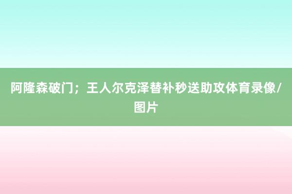 阿隆森破门；王人尔克泽替补秒送助攻体育录像/图片