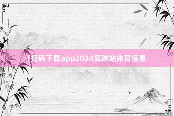 [扫码下载app2024买球站体育信息