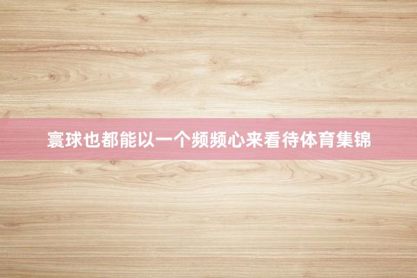 寰球也都能以一个频频心来看待体育集锦