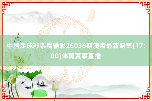 中国足球彩票赢输彩26036期澳盘最新赔率(17:00)体育赛事直播