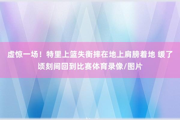 虚惊一场！特里上篮失衡摔在地上肩膀着地 缓了顷刻间回到比赛体育录像/图片