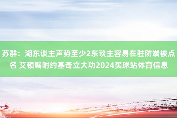 苏群:湖东谈主声势至少2东谈主容易在驻防端被点名 艾顿嘱咐约基奇立大功2024买球站体育信息