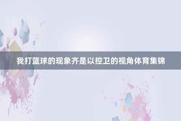 我打篮球的现象齐是以控卫的视角体育集锦