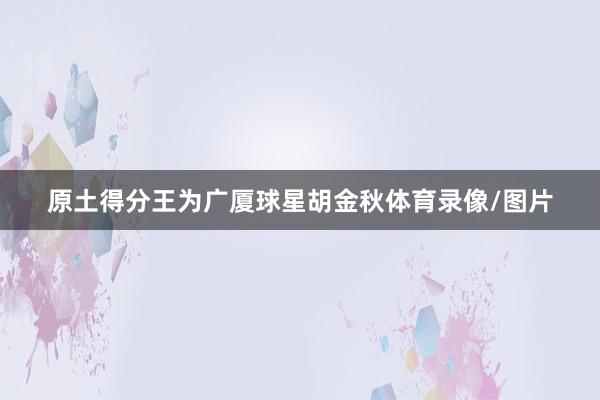 原土得分王为广厦球星胡金秋体育录像/图片