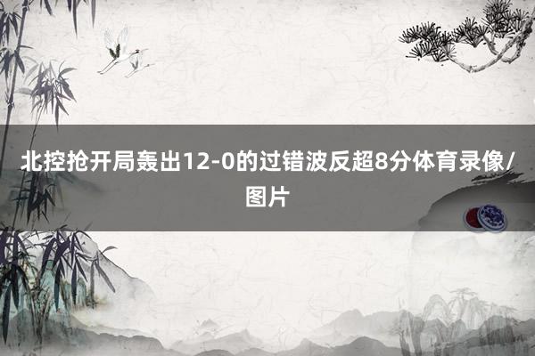 北控抢开局轰出12-0的过错波反超8分体育录像/图片