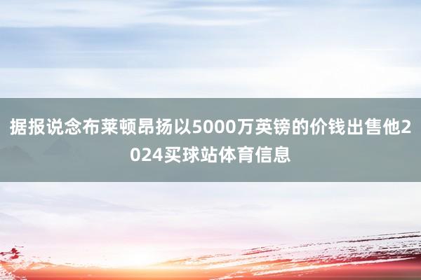据报说念布莱顿昂扬以5000万英镑的价钱出售他2024买球站体育信息